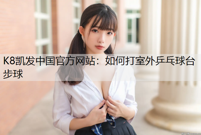 K8凯发中国官方网站：如何打室外乒乓球台步球